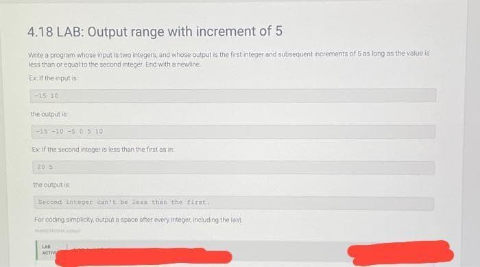 4.18 LAB: Output range with increment of 5
Write a program whose input is two integers, and whose output is the first integer and subsequent increments of 5 as long as the value is
less than or equal to the second integer. End with a newline.
Ex If the input is
-15 10
the output is
-15 -10 -5 0 5 10
Ex If the second integer is less than the first as in
20 5
the output is
Second integer can't be less than the first.
For coding simplicity, output a space after every integer, including the last
LAB
ACTIVI