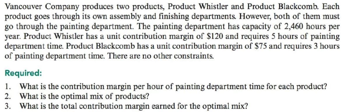 Vancouver Company produces two products, Product Whistler and Product Blackcomb. Each
product goes through its own assembly and finishing departments. However, both of them must
go through the painting department. The painting department has capacity of 2,460 hours per
year. Product Whistler has a unit contribution margin of $120 and requires 5 hours of painting
department time. Product Blackcomb has a unit contribution margin of $75 and requires 3 hours
of painting department time. There are no other constraints.
Required:
1. What is the contribution margin per hour of painting department time for each product?
2. What is the optimal mix of products?
3. What is the total contribution margin earned for the optimal mix?