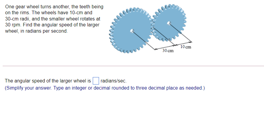 One gear wheel turns another, the teeth being
on the rims. The wheels have 10-cm and
30-cm radii, and the smaller wheel rotates at
30 rpm. Find the angular speed of the larger
wheel, in radians per second.
10 cm
30 cm
The angular speed of the larger wheel is
radians/sec.
(Simplify your answer. Type an integer or decimal rounded to three decimal place as needed.)
