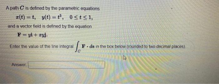 A path C is defined by the parametric equations
æ(t) = t, y(t) =t°, 0<t<1,
and a vector field is defined by the equation
F= yi+ zyj.
Enter the value of the line integral
F. ds in the box below (rounded to two decimal places).
Answer.
