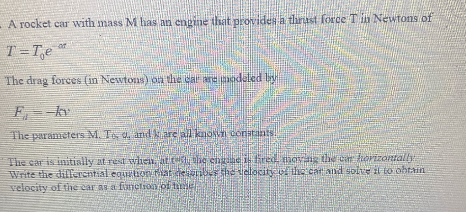 - A rocket car with mass Mhas an engine that provides a thrust force T n Newtons of
T=T,e
The drag forces (in Newtons) on the car ac modeled by
E kv
The parameters M. To, a, and k are all known constants
The car is initially at rest vlien at -0, dhe engne s fred movng the ca horizontally
Write the differential equation that describes the elociry of the car and solve it to obtain
velocity of the car as a function of tiine
