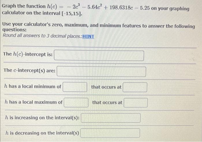 2c - 5.64c + 198.6318c – 5.25 on your graphing
Graph the function h(c)
calculator on the interval [-15,15].
Use your calculator's zero, maximum, and minimum features to answer the following
questions:
Round all answers to 3 decimal places.:HINT
The h(c)-intercept is:
The c-intercept(s) are:
h has a local minimum of
that occurs at
h has a local maximum of
that occurs at
h is increasing on the interval(s):
h is decreasing on the interval(s)
