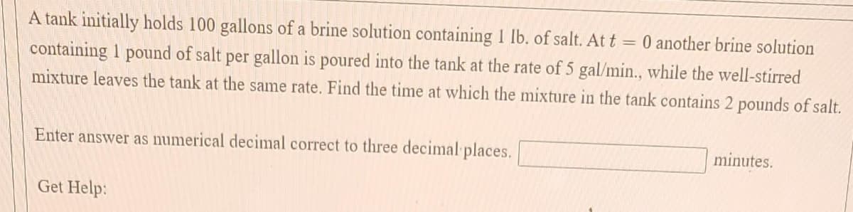 A tank initially holds 100 gallons of a brine solution containing 1 lb. of salt. At t = 0 another brine solution
containing 1 pound of salt per gallon is poured into the tank at the rate of 5 gal/min., while the well-stirred
mixture leaves the tank at the same rate. Find the time at which the mixture in the tank contains 2 pounds of salt.
Enter answer as numerical decimal correct to three decimal places.
minutes.
Get Help:
