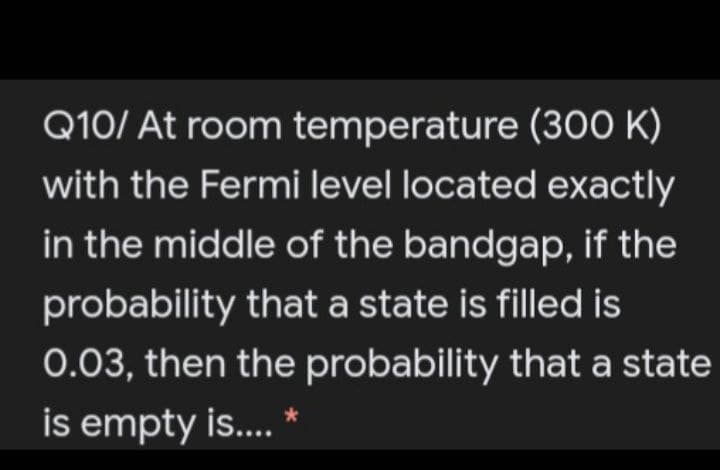 Q10/ At room temperature (300 K)
with the Fermi level located exactly
in the middle of the bandgap, if the
probability that a state is filled is
0.03, then the probability that a state
is empty is..
