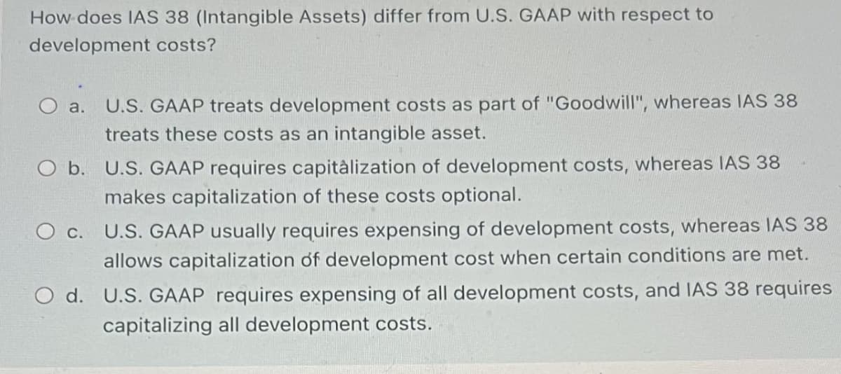 How does IAS 38 (Intangible Assets) differ from U.S. GAAP with respect to
development costs?
O a.
U.S. GAAP treats development costs as part of "Goodwill", whereas IAS 38
treats these costs as an intangible asset.
O b. U.S. GAAP requires capitalization of development costs, whereas IAS 38
makes capitalization of these costs optional.
○ c. U.S. GAAP usually requires expensing of development costs, whereas IAS 38
allows capitalization of development cost when certain conditions are met.
Od. U.S. GAAP requires expensing of all development costs, and IAS 38 requires
capitalizing all development costs.