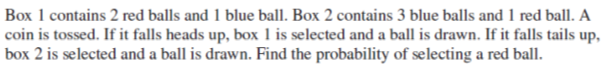 Box 1 contains 2 red balls and 1 blue ball. Box 2 contains 3 blue balls and 1 red ball. A
coin is tossed. If it falls heads up, box 1 is selected and a ball is drawn. If it falls tails up,
box 2 is selected and a ball is drawn. Find the probability of selecting a red ball.
