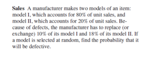 Sales A manufacturer makes two models of an item:
model I, which accounts for 80% of unit sales, and
model II, which accounts for 20% of unit sales. Be-
cause of defects, the manufacturer has to replace (or
exchange) 10% of its model I and 18% of its model II. If
a model is selected at random, find the probability that it
will be defective.
