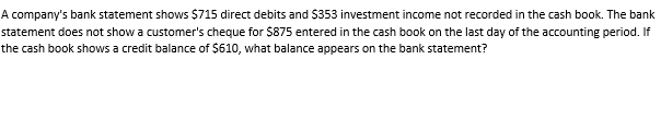A company's bank statement shows $715 direct debits and S353 investment income not recorded in the cash book. The bank
statement does not show a customer's cheque for $875 entered in the cash book on the last day of the accounting period. If
the cash book shows a credit balance of $610, what balance appears on the bank statement?
