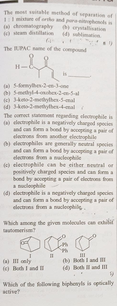 The most suitable method of separation of
1:1 mixture of ortho and para-nitrophenols is
(a) chromatography (b) crystallisation
(c) steam distillation
(d) sublimation.
The IUPAC name of the compound
H
is
(a) 5-formylhex-2-en-3-one
(b) 5-methyl-4-oxohex-2-en-5-al
(c) 3-keto-2-methylhex-5-enal
(d) 3-keto-2-methylhex-4-enal
The correct statement regarding electrophile is
(a) electrophile is a negatively charged species
and can form a bond by accepting a pair of
electrons from another electrophile
(b) electrophiles are generally neutral species
and can form a bond by accepting a pair of
electrons from a nucleophile
(c) electrophile can be either neutral or
positively charged species and can form a
bond by accepting a pair of electrons from
a nucleophile
(d) electrophile is a negatively charged species
and can form a bond by accepting a pair of
electrons from a nucleophile.
Which among the given molecules can exhibit
tautomerism?
DE
Do
Ph
Ph
I
II
III
(a) III only
1000 (b) Both I and III
(d) Both II and III
(c) Both I and II
Which of the following biphenyls is optically
active?