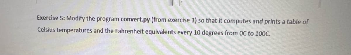 Exercise 5: Modify the program convert.py (from exercise 1) so that it computes and prints a table of
Celsius temperatures and the Fahrenheit equivalents every 10 degrees from OC to 100C.
