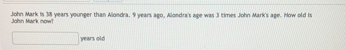 ### Age Problem

**Problem Statement:**
John Mark is 38 years younger than Alondra. 9 years ago, Alondra’s age was 3 times John Mark’s age. How old is John Mark now?

**Answer:**
_____________ years old