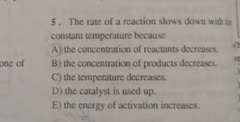 5. The rate of a reaction slows down with tn
constant temperature because
A) the concentration of reactants decreases.
B) the concentration of products decreases.
C) the temperature decreases.
D) the catalyst is used up.
E) the energy of activation increases.
one of
