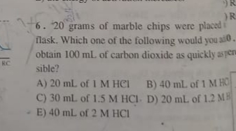 6. 20 grams of marble chips were placed i
flask. Which one of the following would you allo.
obtain 100 ml. of carbon dioxide as quickly asperu
RC
sible?
A) 20 mL of 1 M HCI B) 40 mL of 1 M HO
C) 30 ml. of 1.5 M HCI- D) 20 mL of 1.2 MB
E) 40 mL of 2 M HCI
