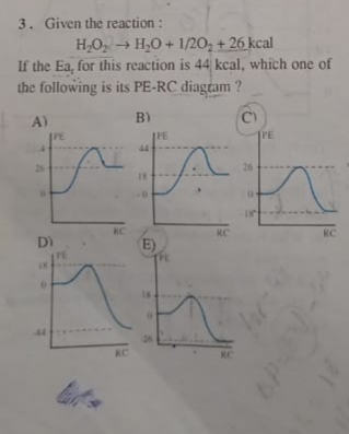 3. Given the reaction :
H,O, → H,0 + 1/20, + 26 kcal
If the Ea, for this reaction is 44 kcal, which one of
the following is its PE-RC diagtam ?
A)
B)
PE
IPE
IPE
44
%24
25
26
18
KC
KC
RC
E)
TE
D)
44
26
KC
KC
