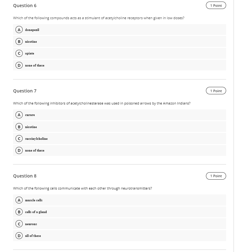 Question 6
1 Point
Which of the following compounds acts as a stimulant of acetylcholine receptors when given in low doses?
A donepezil
nicotine
c) opiate
(D) пове оf these
Question 7
1 Point
Which of the following inhibitors of acetylcholinesterase was used in poisoned arrows by the Amazon Indians?
A) curare
в) nicotine
c) succinylcholine
(D none of these
Question 8
1 Point
Which of the following cells communicate with each other through neurotransmitters?
A
muscle cells
B) cells of a gland
с) пеurons
all of these
