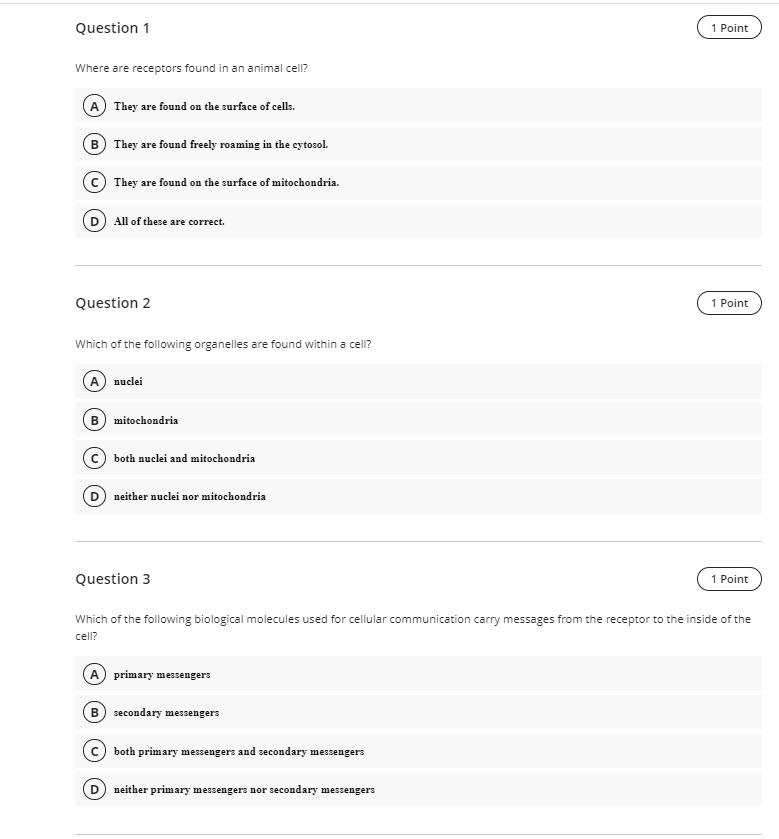 Question 1
1 Point
Where are receptors found in an animal cell?
A They are found on the surface of cells.
B They are found freely roaming in the cytosol.
They are found on the surface of mitochondria.
All of these are correct.
Question 2
1 Point
Which of the following organelles are found within a cell?
A nuclei
B
mitochondria
both nuclei and mitochondria
D neither nuclei nor mitochondria
Question 3
1 Point
Which of the following biological molecules used for cellular communication carry messages from the receptor to the inside of the
cell?
A primary messengers
B) secondary messengers
both primary messengers and secondary messengers
neither primary messengers nor secondary messengers
