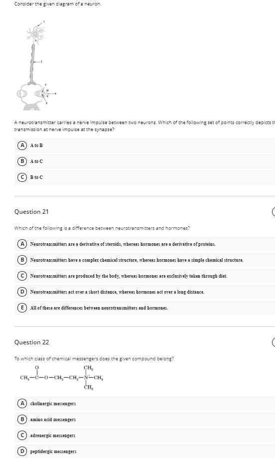Consider the given diagram of a neuron.
A neurotransmitter carries a nerve impulse between two neurons. Which of the following set o
transmission at nerve impulse at the synapse?
points correctly depicts t
A) A to B
B) A to C
(C) B to C
Question 21
Which of the following is a difference between neurotransmitters and hormones?
A) Neurotransmitters are a derivative of steroids, whereas hormones are a derivativre of proteins.
B) Neurotrausmitters have a complex chemical structure, wbereas bormones bave a simple chemical structure.
C Neurotransmitters are produced by the body, whereas hormones are exclusively taken through diet.
D Neurotransmitters act over a short distance, whereas bormones act over a long distance.
(E) All of these are differences between neurotransmitters and bormones.
Question 22
To which class of chemical messengers does the given compound belong?
CH,
CH,-d-0-CH,-CH,-N-CH,
ČH
A) cholinergic messengers
B) amino acid messengers
(c) adrenergic messengers
peptidergic messengers
