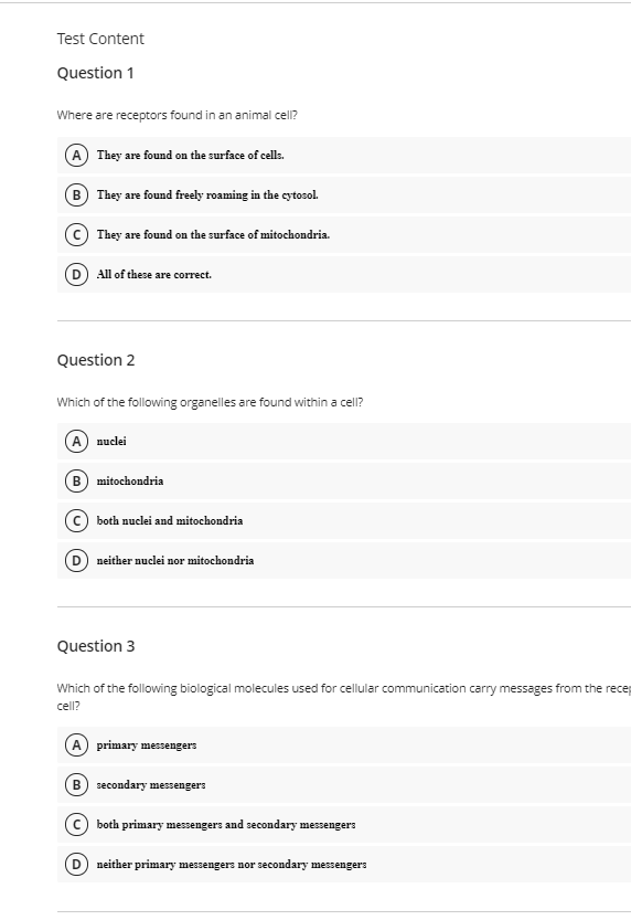 Test Content
Question 1
Where are receptors found in an animal cell?
A They are found on the surface of cells.
B They are found freely roaming in the cytosol.
(© They are found on the surface of mitochondria.
(D) All of these are correct.
Question 2
Which of the following organelles are found within a cell?
A nuclei
B
mitochondria
(c) both nuclei and mitochondria
neither nuclei nor mitochondria
Question 3
Which of the following biological molecules used for cellular communication carry messages from the recep
cell?
A primary messengers
B) secondary messengers
both primary messengers and secondary mesengers
neither primary messengers nor secondary messengers
