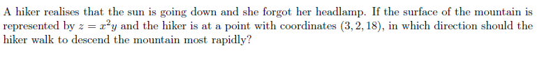 A hiker realises that the sun is going down and she forgot her headlamp. If the surface of the mountain is
represented by z = x²y and the hiker is at a point with coordinates (3, 2, 18), in which direction should the
hiker walk to descend the mountain most rapidly?
