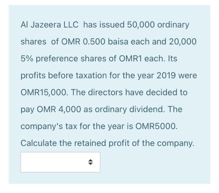 Al Jazeera LLC has issued 50,000 ordinary
shares of OMR 0.500 baisa each and 20,000
5% preference shares of OMR1 each. Its
profits before taxation for the year 2019 were
OMR15,000. The directors have decided to
pay OMR 4,000 as ordinary dividend. The
company's tax for the year is OMR5000.
Calculate the retained profit of the company.
