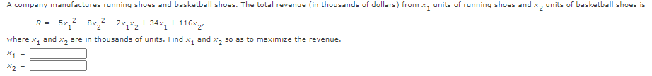 A company manufactures running shoes and basketball shoes. The total revenue (in thousands of dollars) from x, units of running shoes and x, units of basketball shoes is
R = -5x,2 - 8x,2 - 2x,*2+ 34x, + 116x2!
where
X1
and x, are in thousands of units. Find x, and x, so as to maximize the revenue.
