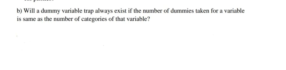 b) Will a dummy variable trap always exist if the number of dummies taken for a variable
is same as the number of categories of that variable?
