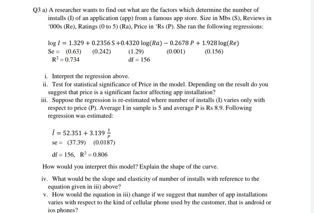 Q3 a) A researcher wants to find out what are the factors which determine the number of
installs (I) of an application (app) from a famous app store. Size in Mbs (S), Reviews in
*000s (Re), Ratings (0 to 5) (Ra), Price in 'Rs (P). She ran the following regressions:
log I = 1.329 + 0.2356 S+0.4320 log(Ra) – 0.2678 P + 1.928 log(Re)
Se = (0.63)
R? = 0.734
(0.242)
(1.29)
(0.001)
(0.156)
df = 156
i. Interpret the regression above.
ii. Test for statistical significance of Price in the model. Depending on the result do you
suggest that price is a significant factor affecting app installation?
iii. Suppose the regression is re-estimated where number of installs (I) varies only with
respect to price (P). Average I in sample is 5 and average P is Rs 8.9. Following
regression was estimated:
Î = 52.351 + 3.139 -
1
se = (37.39) (0.0187)
df = 156, R? = 0.806
How would you interpret this model? Explain the shape of the curve.
iv. What would be the slope and elasticity of number of installs with reference to the
equation given in iii) above?
v. How would the equation in iii) change if we suggest that number of app installations
varies with respect to the kind of cellular phone used by the customer, that is android or
ios phones?
