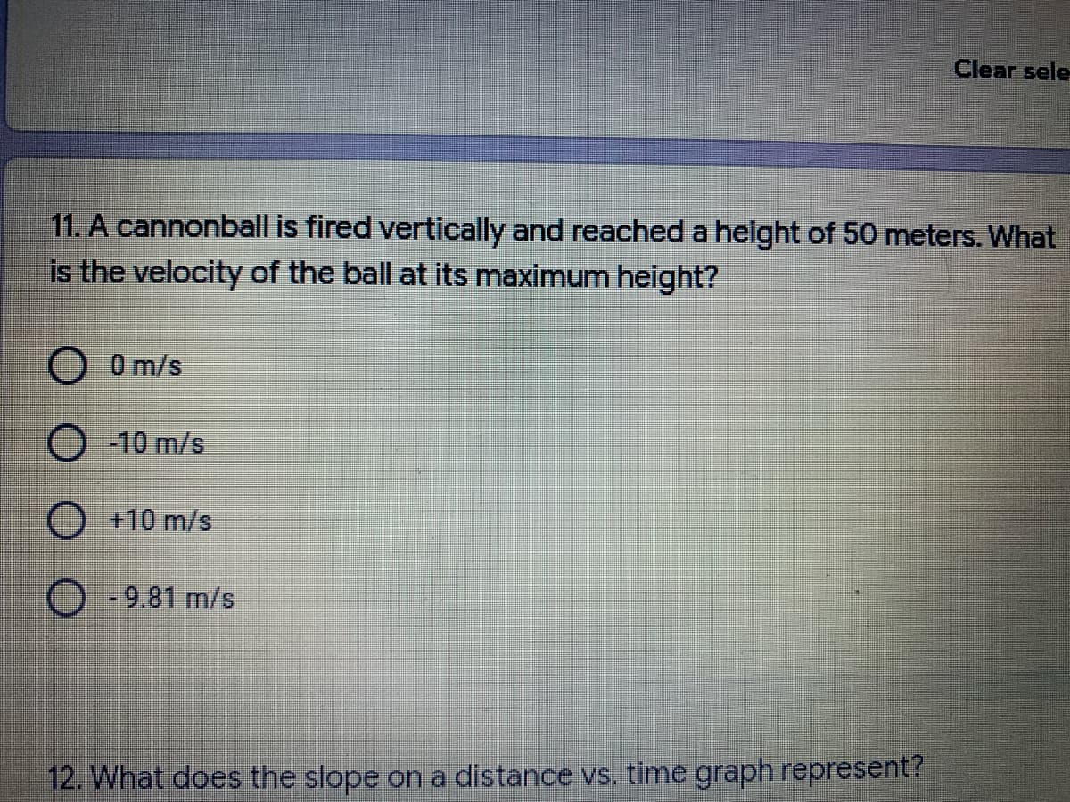 Clear sele
11. A cannonball is fired vertically and reached a height of 50 meters. What
is the velocity of the ball at its maximum height?
0 m/s
O 10 m/s
O +10 m/s
O - 9.81 m/s
12. What does the slope on a distance vs. time graph represent?
