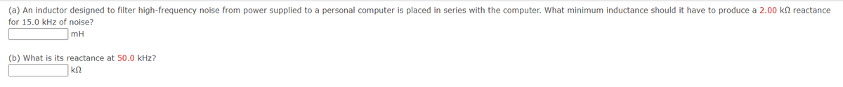 (a) An inductor designed to filter high-frequency noise from power supplied to a personal computer is placed in series with the computer. What minimum inductance should it have to produce a 2.00 kn reactance
for 15.0 kHz of noise?
mH
(b) What is its reactance at 50.0 kHz?
ΚΩ