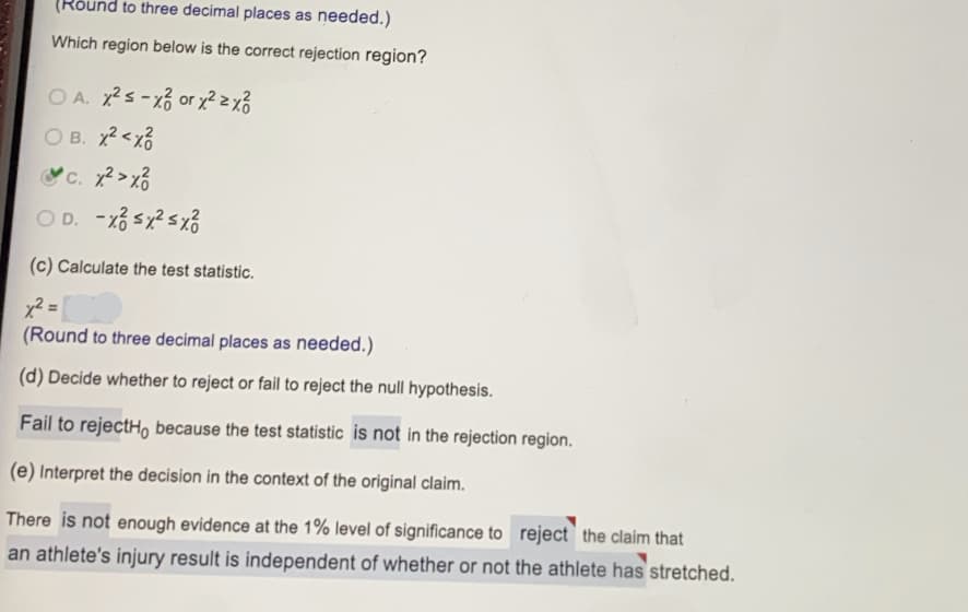 (Rõund to three decimal places as needed.)
Which region below is the correct rejection region?
OA. s-xổ or y? zx%
O B. x?<x3
C. 2>xổ
(c) Calculate the test statistic.
%3D
(Round to three decimal places as needed.)
(d) Decide whether to reject or fail to reject the null hypothesis.
Fail to rejectH, because the test statistic is not in the rejection region.
(e) Interpret the decision in the context of the original claim.
There is not enough evidence at the 1% level of significance to reject` the claim that
an athlete's injury result is independent of whether or not the athlete has stretched.
