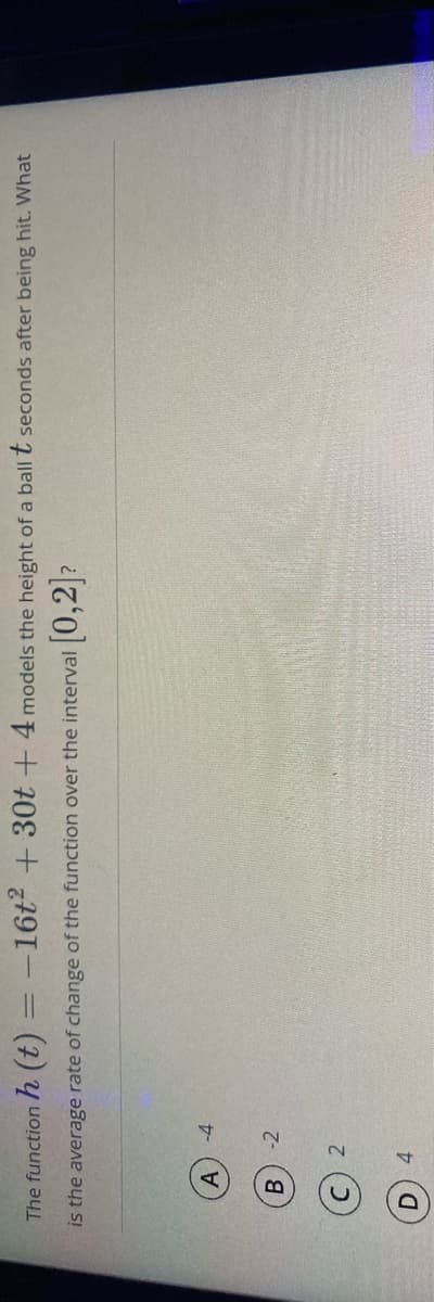 The function h (t) = -16t² + 30t -+4 models the height of a ballt seconds after being hit. What
is the average rate of change of the function over the interval
[0,2]2
A.
-4
-2
C) 2
4.
D.
