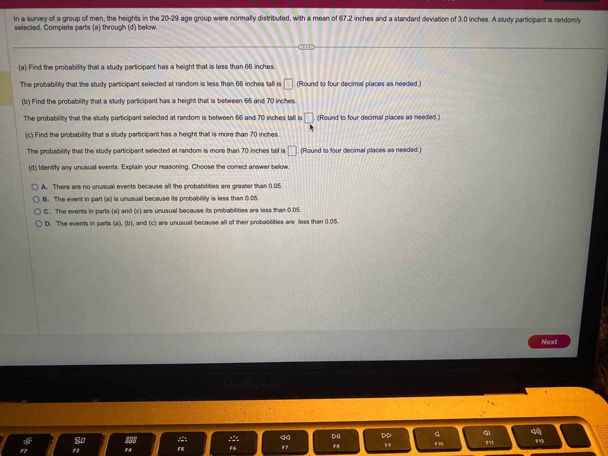 In a survey of a group of men, the heights in the 20-29 age group were normally distributed, with a mean of 67.2 inches and a standard deviation of 3.0 inches. A study participant is randomly
selected. Complete parts (a) through (d) below.
(a) Find the probability that a study participant has a height that is less than 66 inches.
The probability that the study participant selected at random less than 66 inches tall is. (Round to four decimal places as needed.)
(b) Find the probability that a study participant has a height that is between 66 and 70 inches.
The probability that the study participant selected at random is between 66 and 70 inches tall is
(c) Find the probability that a study participant has a height that is more than 70 inches.
The probability that the study participant selected at random is more than 70 inches tall is
(d) Identify any unusual events. Explain your reasoning. Choose the correct answer below.
F
F2
80
F3
OA. There are no unusual events because all the probabilities are greater than 0.05.
OB. The event in part (a) is unusual because its probability is less than 0.05.
OC. The events in parts (a) and (c) are unusual because its probabilities are less than 0.05.
OD. The events in parts (a), (b), and (c) are unusual because all of their probabilities are less than 0.05.
808
F4
A
F5
MacBook Air
B
F6
AA
F7
(Round to four decimal places as needed.)
(Round to four decimal places as needed.)
DII
F8
DD
F9
J
F10
F11
Next
F12