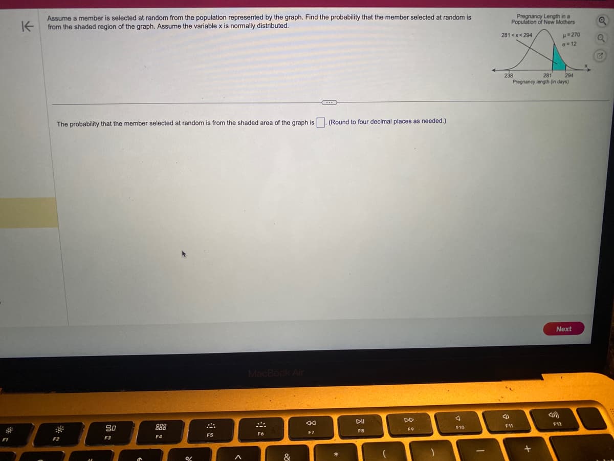 F1
K
Assume a member is selected at random from the population represented by the graph. Find the probability that the member selected at random is
from the shaded region of the graph. Assume the variable x is normally distributed.
The probability that the member selected at random is from the shaded area of the graph is
F2
80
F3
000
000
F4
%
8
F5
A
MacBook Air
F6
&
◄◄
F7
C
(Round to four decimal places as needed.)
*
DII
F8
(
DD
F9
)
F10
1
Pregnancy Length in a
Population of New Mothers
281<x<294
4)
238
281
294
Pregnancy length (in days)
F11
+
H=270
a 12
Next
F12
Q
Q
1