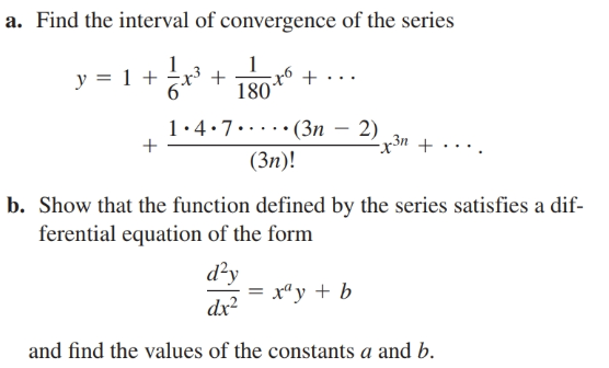 a. Find the interval of convergence of the series
1
y = 1 + ±x³ +
1•4:7.·(3n – 2)
Зп +
(3n)!
b. Show that the function defined by the series satisfies a dif-
ferential equation of the form
d²y
= x“y + b
dx?
and find the values of the constants a and b.
