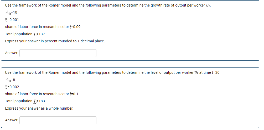 Use the framework of the Romer model and the following parameters to determine the growth rate of output per worker yt.
Ao=10
Z=0.001
share of labor force in research sector /=0.09
Total population [=137
Express your answer in percent rounded to 1 decimal place.
Answer:
Use the framework of the Romer model and the following parameters to determine the level of output per worker Yt at time t=30
A₁-6
Z=0.002
share of labor force in research sector /-0.1
Total population =183
Express your answer as a whole number.
Answer: