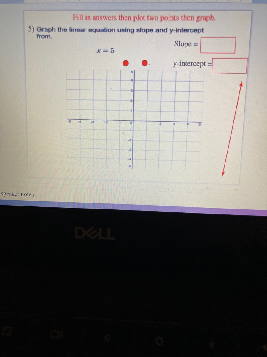 Fill in answers then plot two points then graph.
5) Graph the linear equation using slope and y-intercept
from.
Slope =
%3D
x=5
y-intercept
%3D
speaker notes
DELL
