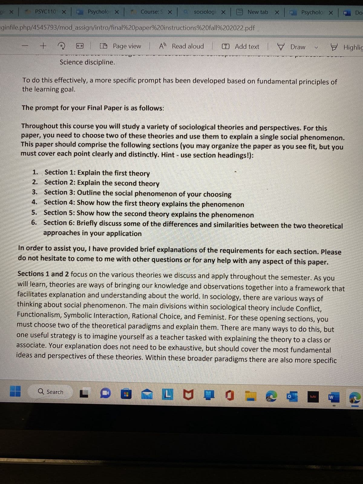 PSYC110 X w Psycholo X |-
ginfile.php/4545793/mod_assign/intro/final%20paper%20instructions%20fall%202022.pdf
gi X
- +
Science discipline.
CD Page view
Course: S xa sociologi X
A Read aloud
1.
Section 1: Explain the first theory
2. Section 2: Explain the second theory
3.
Section 3: Outline the social phenomenon of your choosing
4.
Section 4: Show how the first theory explains the phenomenon
Q Search
New tab X
To do this effectively, a more specific prompt has been developed based on fundamental principles of
the learning goal.
The prompt for your Final Paper is as follows:
Throughout this course you will study a variety of sociological theories and perspectives. For this
paper, you need to choose two of these theories and use them to explain a single social phenomenon.
This paper should comprise the following sections (you may organize the paper as you see fit, but you
must cover each point clearly and distinctly. Hint - use section headings!):
O
Add textDraw
5. Section 5: Show how the second theory explains the phenomenon
6.
Section 6: Briefly discuss some of the differences and similarities between the two theoretical
approaches in your application
In order to assist you, I have provided brief explanations of the requirements for each section. Please
do not hesitate to come to me with other questions or for any help with any aspect of this paper.
Psycholo X
LI
Sections 1 and 2 focus on the various theories we discuss and apply throughout the semester. As you
will learn, theories are ways of bringing our knowledge and observations together into a framework that
facilitates explanation and understanding about the world. In sociology, there are various ways of
thinking about social phenomenon. The main divisions within sociological theory include Conflict,
Functionalism, Symbolic Interaction, Rational Choice, and Feminist. For these opening sections, you
must choose two of the theoretical paradigms and explain them. There are many ways to do this, but
one useful strategy is to imagine yourself as a teacher tasked with explaining the theory to a class or
associate. Your explanation does not need to be exhaustive, but should cover the most fundamental
ideas and perspectives of these theories. Within these broader paradigms there are also more specific
LUGL
d
Highlig
tubi
Dos