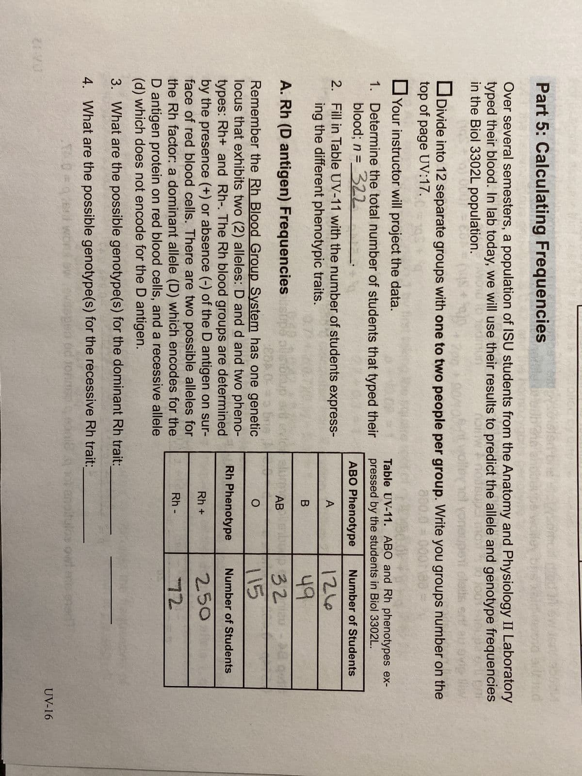 21VO
Part 5: Calculating Frequencies
wol
Over several semesters, a population of ISU students from the Anatomy and Physiology II Laboratory
typed their blood. In lab today, we will use their results to predict the allele and genotype frequencies
in the Biol 3302L population.
notw
VOI
Divide into 12 separate groups with one to two people per group. Write you groups number on the
top of page UV:17.
850.0 = 000188
Your instructor will project the data.
1. Determine the total number of students that typed their
blood; n = 322
2. Fill in Table UV-11 with the number of students express-
ing the different phenotypic traits.
Table UV-11. ABO and Rh phenotypes ex-
pressed by the students in Biol 3302L.
ABO Phenotype
Number of Students
A
126
49
32
B
e slum AB
O
A. Rh (D antigen) Frequencies
Brub
Remember the Rh Blood Group System has one genetic
locus that exhibits two (2) alleles: D and d and two pheno-
types: Rh+ and Rh-. The Rh blood groups are determined
by the presence (+) or absence (-) of the D antigen on sur-
face of red blood cells. There are two possible alleles for
the Rh factor: a dominant allele (D) which encodes for the
D antigen protein on red blood cells, and a recessive allele
(d) which does not encode for the D antigen.
3. What are the possible genotype(s) for the dominant Rh trait:
4. What are the possible genotype(s) for the recessive Rh trait:
wi
od to
od jonne $38
10=0
en
Rh Phenotype
Rh+
Rh -
ot anpituld
COI
115
Number of Students
250
72
owi mo ghed
UV-16