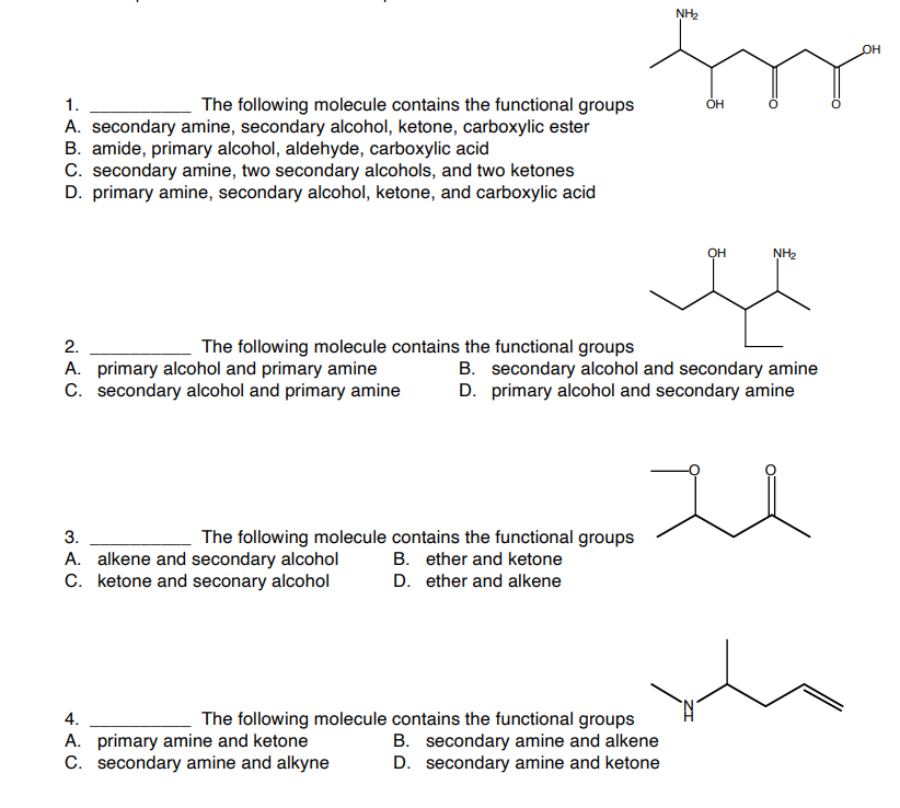 1.
The following molecule contains the functional groups
A. secondary amine, secondary alcohol, ketone, carboxylic ester
B. amide, primary alcohol, aldehyde, carboxylic acid
C. secondary amine, two secondary alcohols, and two ketones
D. primary amine, secondary alcohol, ketone, and carboxylic acid
The following molecule contains the functional groups
2.
A. primary alcohol and primary amine
C. secondary alcohol and primary amine
3.
A. alkene and secondary alcohol
C. ketone and seconary alcohol
The following molecule contains the functional groups
B. ether and ketone
D. ether and alkene
4.
The following molecule
A. primary amine and ketone
C. secondary amine and alkyne
NH₂
contains the functional groups
B. secondary amine and alkene
D. secondary amine and ketone
ОН
OH
B. secondary alcohol and secondary amine
D. primary alcohol and secondary amine
NH₂
OH