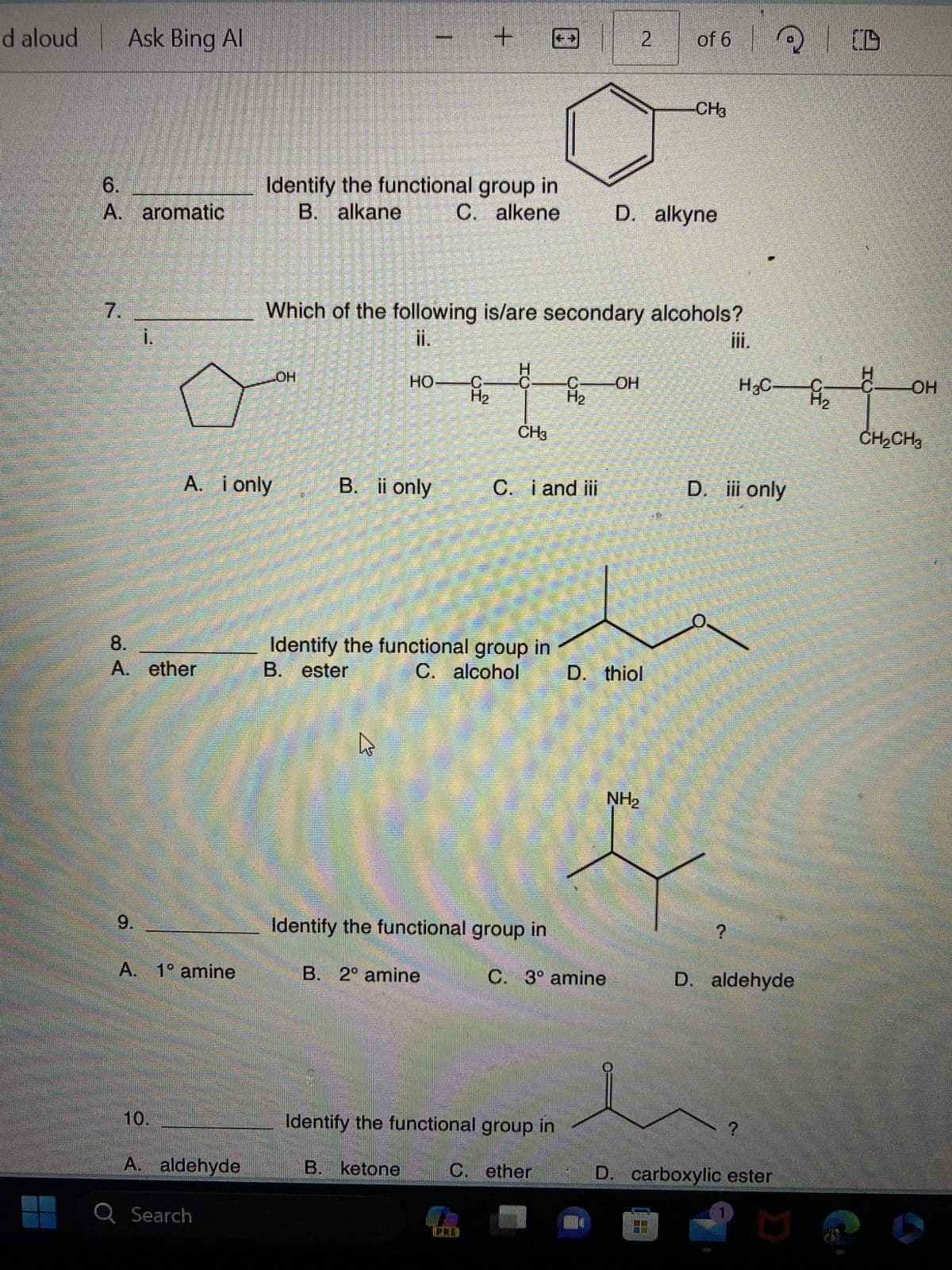 d aloud
6.
A. aromatic
7.
Ask Bing Al
1
8.
A
1.
9.
A. ether
A. i only
A. 1° amine
10.
A. aldehyde
Q Search
Identify the functional group in
B. alkane
C. alkene
OH
HO
En
B. ii only
Which of the following is/are secondary alcohols?
II.
h
+
5
₂2
B. 2° amine
campe
Identify the functional group in
B. ester
C. alcohol
C C -ОН
H
CH3
C. i and iii
Identify the functional group in
Identify the functional group in
B. ketone
C. 3° amine
C. ether
2
D. alkyne
D. thiol
NH₂
of 6
CH3
iii.
?
D. iii only
Q
H₂CH₂
?
D. aldehyde
D. carboxylic ester
D
CD
OH
CH₂CH3