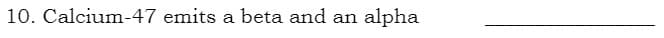 10. Calcium-47 emits a beta and an alpha