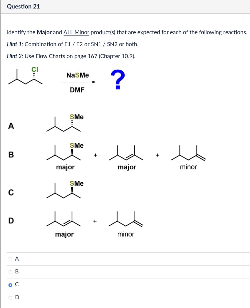 Question 21
Identify the Major and ALL Minor product(s) that are expected for each of the following reactions.
Hint 1: Combination of E1/E2 or SN1 / SN2 or both.
Hint 2: Use Flow Charts on page 167 (Chapter 10.9).
NaSMe
DMF
?
SMe
A
SMe
B
major
major
SMe
C
D
O A
B
o C
D
major
+
minor
+
minor