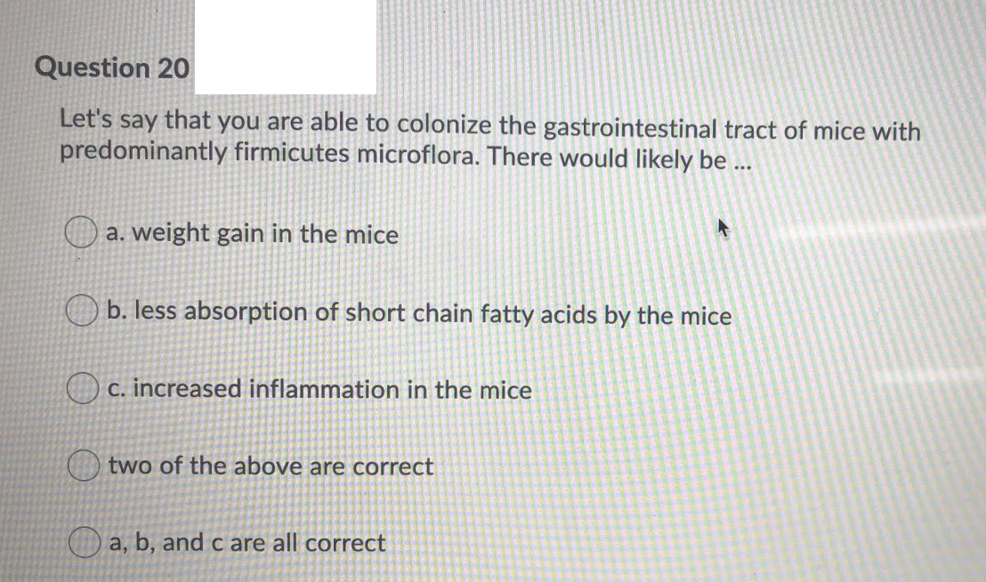 Question 20
Let's say that you are able to colonize the gastrointestinal tract of mice with
predominantly firmicutes microflora. There would likely be ...
a. weight gain in the mice
b. less absorption of short chain fatty acids by the mice
O c. increased inflammation in the mice
two of the above are correct
a, b, and c are all correct
