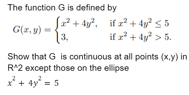 The function
G(x, y) =
=
2
x² +
G is defined by
2
x² + 4y², if x² + 4y² ≤ 5
if x² + 4y² > 5.
| 3,
Show that G is continuous at all points (x,y) in
R^2 except those on the ellipse
2
4y²
4y² = 5