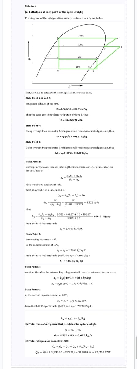 Solution:
(a) Enthalpies at each point of the cycle in kJ/kg
P-h diagram of the refrigeration system is shown in a figure below
h
first, we have to calculate the enthalpies at the various point,
State Point 5, 6, and 8:
condenser exhaust at the 40°C
h5hf@40°C=249.71 kJ/kg
after the state point 5 refrigerant throttle to 6 and 8, thus
h6h8 249.71 kJ/kg
State Point 7:
Going through the evaporator A refrigerant will reach to saturated gas state, thus
h7 = hg@0°C = 404.87 kJ/kg
first, we have to calculate the th
heat absorbed in an evaporator A is
thus,
State Point 9:
Going through the evaporator B refrigerant will reach to saturated gas state, thus
h9hg@-20°C = 396.67 kJ/kg
h.
State Point 1:
enthalpy of the vapor mixture entering the first compressor after evaporation can
be calculated as
th-
m+
State Point 2:
40°C
10°C
h₁:
Tha+ma
from the R-22 Property table
0°C
-20°C
intercooling happens at 10°C,
at the compressor exit at 10°C,
mah+maha
m₂ + the
Qama(₂-₂)-50
50
50
(hy-h₂) 404.87-249.710.322 kg/s
0.322-404.87+0.3-396.67
0.322 +0.3
State Point 4:
at the second compressor exit at 40°C,
8₁1.7969 kJ/kgk
8₂81.7969 kJ/kgk
from the R-22 Property table @10°C and s2 = 1.7969 kl/kg-K
h₂425.65 kJ/kg
State Point 3:
consider the after the intercooling refrigerant will reach to saturated vapour state
hy-h@10°C-408.6 kJ/kg
$₂8@10°C 1.7377 kJ/kg-K
(C) Total refrigeration capacity in TOR
881.7377kJ/kgk
from the R-22 Property table @40°C and 5= 1.7377 kl/kg-K
400.91 kJ/kg
h₂-427.74 kJ/kg
(b) Total mass of refrigerant that circulates the system in kg/s
m-ma+ma
in-0.322 +0.3-0.622 kg/s
QTQ+Q₂Q₁ + m₂(h₂h₂)
Qr 50+ 0.3(396.67-249.71)-94.088 kW-26.753 TOR