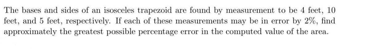 The bases and sides of an isosceles trapezoid are found by measurement to be 4 feet, 10
feet, and 5 feet, respectively. If each of these measurements may be in error by 2%, find
approximately the greatest possible percentage error in the computed value of the area.