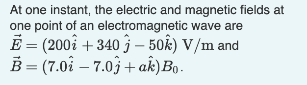 At one instant, the electric and magnetic fields at
one point of an electromagnetic wave are
E = (200i + 340 j – 50k) V/m and
B = (7.0å – 7.03 + ak)Bo.
-
