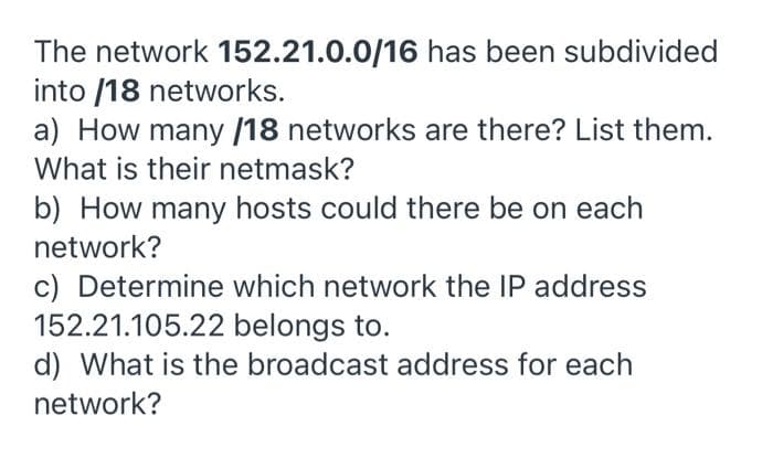 The network 152.21.0.0/16 has been subdivided
into /18 networks.
a) How many /18 networks are there? List them.
What is their netmask?
b) How many hosts could there be on each
network?
c) Determine which network the IP address
152.21.105.22 belongs to.
d) What is the broadcast address for each
network?
