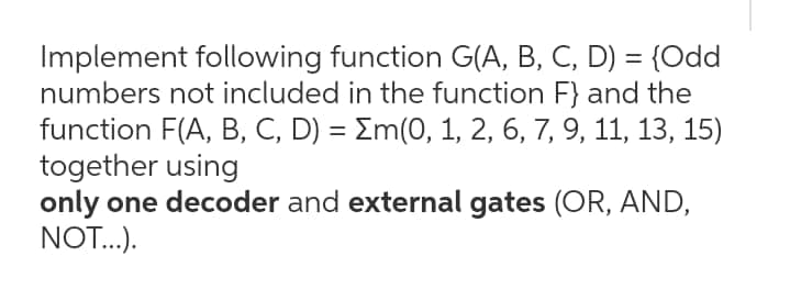 Implement following function G(A, B, C, D) = {Odd
numbers not included in the function F} and the
function F(A, B, C, D) = Em(0, 1, 2, 6, 7, 9, 11, 13, 15)
together using
only one decoder and external gates (OR, AND,
NOT..).
