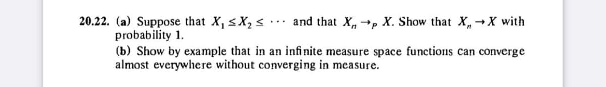 20.22. (a) Suppose that X₁ ≤X₂ ≤
and that X→p
→p X. Show that X, →X with
probability 1.
(b) Show by example that in an infinite measure space functions can converge
almost everywhere without converging in measure.